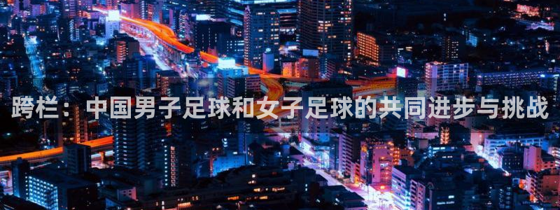 168全国开奖网登录：跨栏：中国男子足球和女子足球的共同进步与挑战